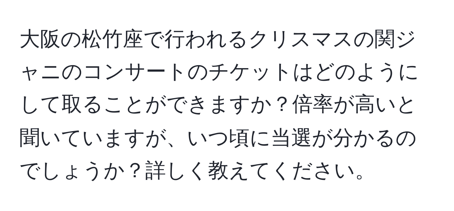 大阪の松竹座で行われるクリスマスの関ジャニのコンサートのチケットはどのようにして取ることができますか？倍率が高いと聞いていますが、いつ頃に当選が分かるのでしょうか？詳しく教えてください。