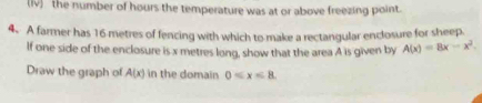 the number of hours the temperature was at or above freezing point. 
4. A farmer has 16 metres of fencing with which to make a rectangular enclosure for sheep. 
If one side of the enclosure is x metres long, show that the area A is given by A(x)=8x-x^2
Draw the graph of A(x) in the domain 0