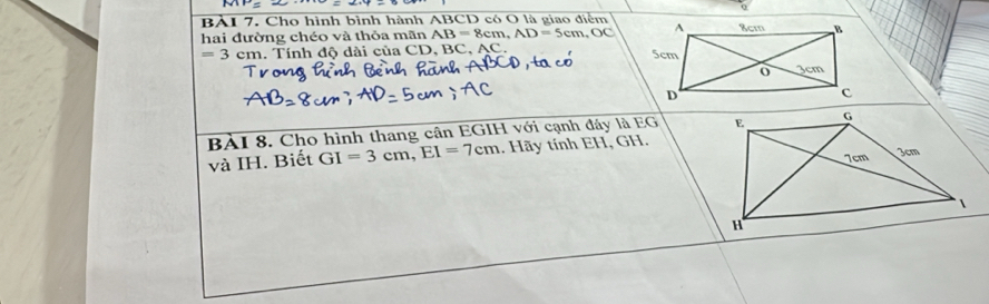 BẢI 7. Cho hình bình hành ABCD có O là giao điểm 
hai đường chéo và thỏa mãn AB=8cm, AD=5cm, OC
=3cm. Tính độ dài của CD, BC, AC
BÀI 8. Cho hình thang cân EGIH với cạnh đây là EG 
và IH. Biết GI=3cm, EI=7cm. Hãy tính EH, GH.