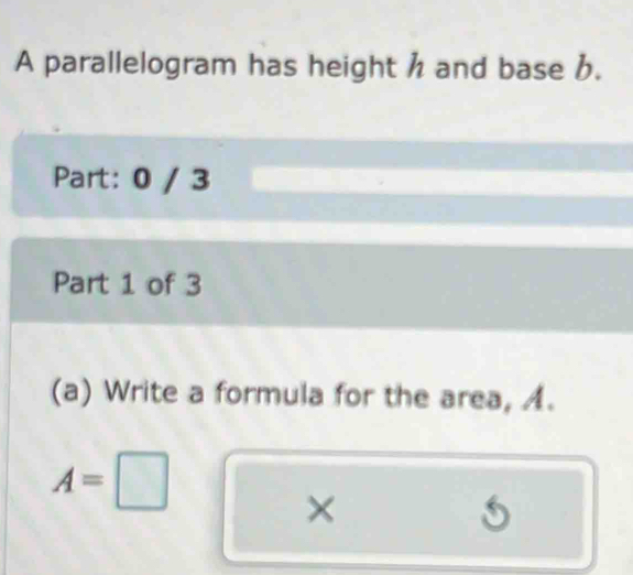 A parallelogram has height h and base b. 
Part: 0 / 3 
Part 1 of 3 
(a) Write a formula for the area, A.
A=□
×