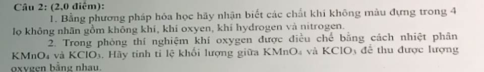 (2,0 điểm): 
1. Bằng phương pháp hóa học hãy nhận biết các chất khí không màu đựng trong 4 
lọ không nhãn gồm không khí, khí oxyen, khí hydrogen và nitrogen. 
2. Trong phòng thí nghiệm khí oxygen được điều chế bằng cách nhiệt phân
KMnO4 và KClO₃, Hãy tinh tỉ lệ khối lượng giữa KMnO₄ và KClO₃ để thu được lượng
oxvgen bằng nhau.