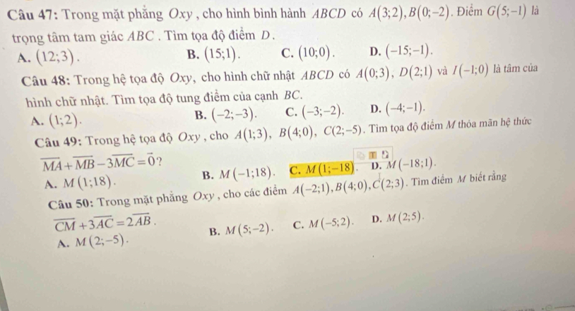 Trong mặt phẳng Oxy, cho hình bình hành ABCD có A(3;2), B(0;-2). Điểm G(5;-1) là
trọng tâm tam giác ABC. Tìm tọa độ điểm D.
A. (12;3). B. (15;1). C. (10;0). D. (-15;-1). 
Câu 48: Trong hệ tọa độ Oxy, cho hình chữ nhật ABCD có A(0;3), D(2;1) và I(-1;0) là tâm của
hình chữ nhật. Tìm tọa độ tung điểm của cạnh BC.
A. (1;2).
B. (-2;-3). C. (-3;-2). D. (-4;-1). 
Câu 49: Trong hệ tọa độ Oxy , cho A(1;3), B(4;0), C(2;-5). Tìm tọa độ điểm M thỏa mãn hệ thức
overline MA+overline MB-3overline MC=vector 0 ?
T D
B. M(-1;18). C. M(1;-18) D. M(-18;1).
A. M(1;18). A(-2;1), B(4;0), C(2;3). Tìm điểm M biết rằng
Câu 50: Trong mặt phẳng Oxy, cho các điểm
overline CM+3overline AC=2overline AB. B. M(5;-2). C. M(-5;2). D. M(2;5).
A. M(2;-5).