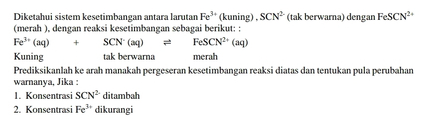 Diketahui sistem kesetimbangan antara larutan Fe^(3+) (kuning) , SCN^(2-) (tak berwarna) dengan FeSCN^(2+)
(merah ), dengan reaksi kesetimbangan sebagai berikut: :
Fe^(3+)(aq)+SCN^-(aq)leftharpoons FeSCN^(2+)(aq)
Kuning tak berwarna merah 
Prediksikanlah ke arah manakah pergeseran kesetimbangan reaksi diatas dan tentukan pula perubahan 
warnanya, Jika : 
1. Konsentrasi SCN^(2-) ditambah 
2. Konsentrasi Fe^(3+) dikurangi