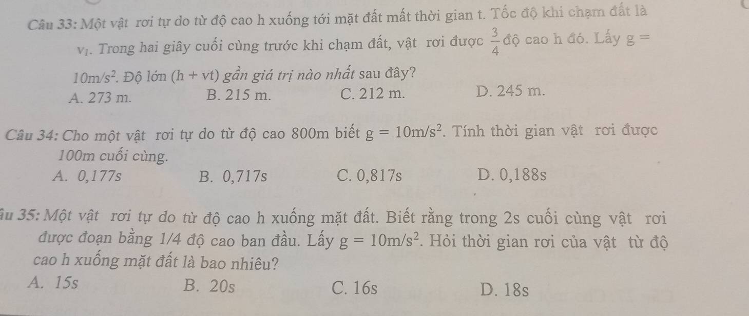 Một vật rơi tự do từ độ cao h xuống tới mặt đất mất thời gian t. Tốc độ khi chạm đất là
V_1. Trong hai giây cuối cùng trước khi chạm đất, vật rơi được  3/4  độ cao h đó. Lấy g=
10m/s^2 ' Độ lớn (h+vt) gần giá trị nào nhất sau đây?
A. 273 m. B. 215 m. C. 212 m. D. 245 m.
Câu 34: Cho một vật rơi tự do từ độ cao 800m biết g=10m/s^2. Tính thời gian vật rơi được
100m cuối cùng.
A. 0,177s B. 0,717s C. 0,817s D. 0,188s
3u 35: Một vật rơi tự do từ độ cao h xuống mặt đất. Biết rằng trong 2s cuối cùng vật rơi
được đoạn bằng 1/4 độ cao ban đầu. Lấy g=10m/s^2. Hỏi thời gian rơi của vật từ độ
cao h xuống mặt đất là bao nhiêu?
A. 15s B. 20s C. 16s D. 18s