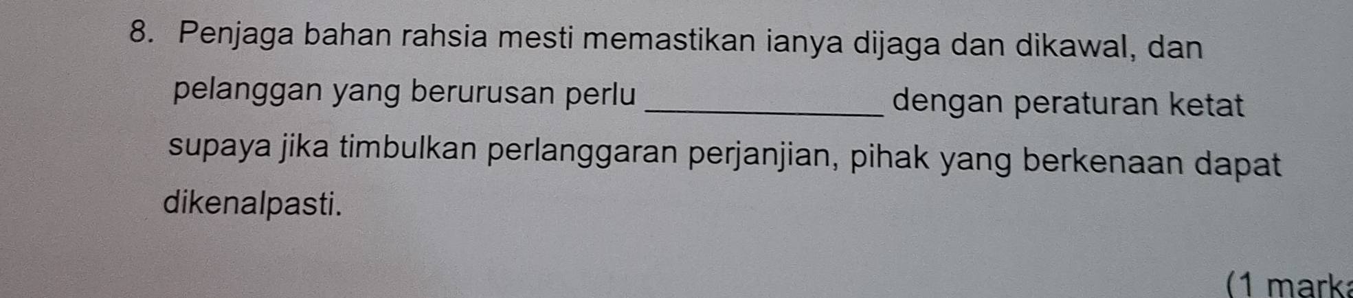 Penjaga bahan rahsia mesti memastikan ianya dijaga dan dikawal, dan 
pelanggan yang berurusan perlu _dengan peraturan ketat 
supaya jika timbulkan perlanggaran perjanjian, pihak yang berkenaan dapat 
dikenalpasti. 
(1 mark