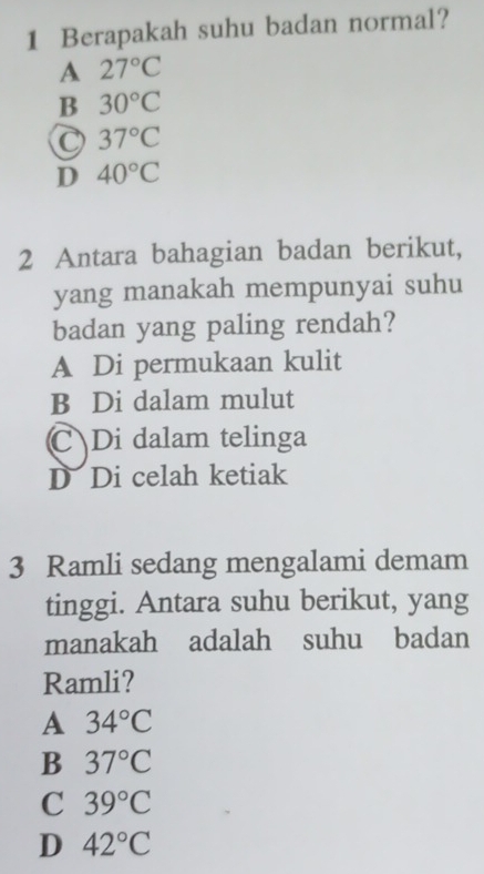 Berapakah suhu badan normal?
A 27°C
B 30°C
C 37°C
D 40°C
2 Antara bahagian badan berikut,
yang manakah mempunyai suhu
badan yang paling rendah?
A Di permukaan kulit
B Di dalam mulut
C Di dalam telinga
D Di celah ketiak
3 Ramli sedang mengalami demam
tinggi. Antara suhu berikut, yang
manakah adalah suhu badan
Ramli?
A 34°C
B 37°C
C 39°C
D 42°C