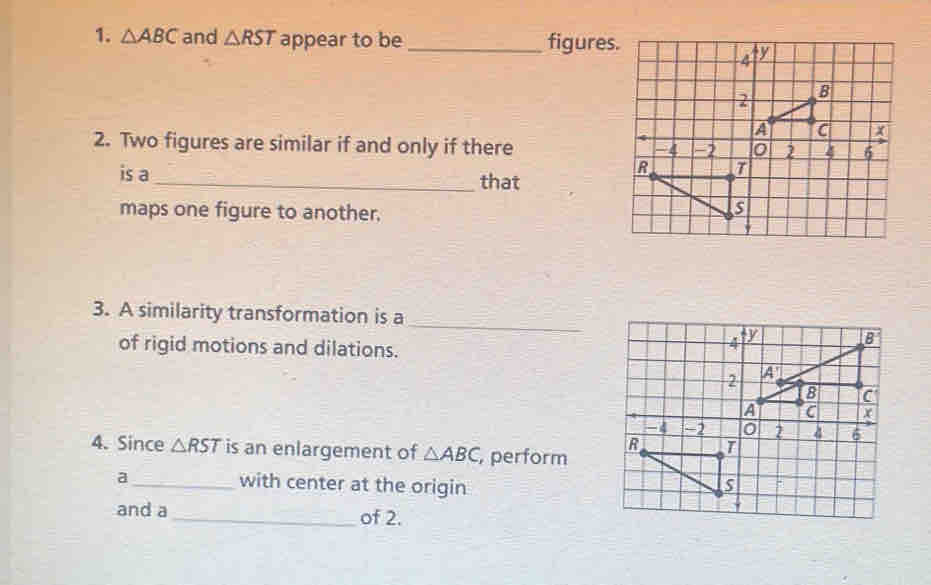 △ ABC and △ RST appear to be_ figures 
2. Two figures are similar if and only if there 
is a _that 
maps one figure to another. 
_ 
3. A similarity transformation is a 
of rigid motions and dilations. 
4. Since △ RST is an enlargement of △ ABC , perform 
a_ with center at the origin 
and a _of 2.