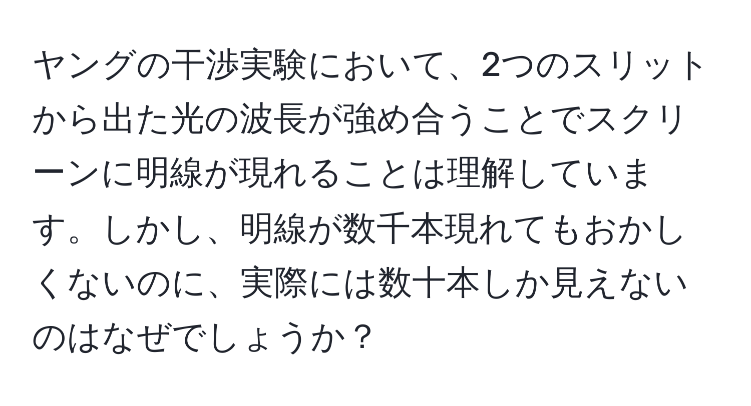 ヤングの干渉実験において、2つのスリットから出た光の波長が強め合うことでスクリーンに明線が現れることは理解しています。しかし、明線が数千本現れてもおかしくないのに、実際には数十本しか見えないのはなぜでしょうか？