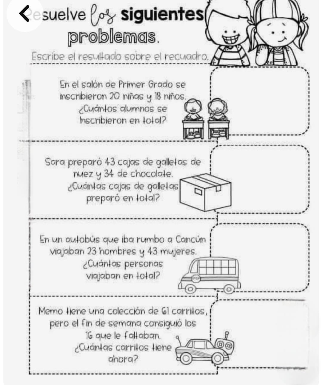 a suelve siguientes 
problemas. 
Escribe el resultado sobre el recuadro. 
En el salón de Primer Grado se 
inscribieron 20 niñas y 18 niños. 
¿Cuántos alumnos se 
Inscribieron en total? 
Sara preparó 43 cajas de galletas de 
nuez y 34 de chocolate. 
Cuántas cajas de galletas 
preparó en total? 
En un autobús que iba rumbo a Cancún 
viajaban 23 hombres y 43 mujeres. 
¿Cuántas personas 
viajaban en total? 
Memo tiene una colección de 61 carritos, 
pero el fin de semana consiguió los
16 que le faltaban. 
Cuántas carritos tiene 
ahora?