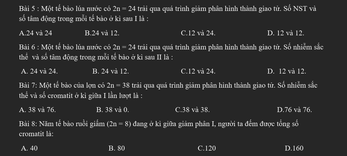 Một tế bào lúa nước có 2n=24 trải qua quá trình giảm phân hình thành giao tử. Số NST và
số tâm động trong mỗi tế bào ở kì sau I là :
A. 24 và 24 B. 24 và 12. C. 12 và 24. D. 12 và 12.
Bài 6 : Một tế bào lúa nước có 2n=24 trải qua quá trình giảm phân hình thành giao tử. Số nhiễm sắc
thể và số tâm động trong mỗi tế bào ở kì sau II là :
A. 24 và 24. B. 24 và 12. C. 12 và 24. D. 12 và 12.
Bài 7: Một tế bào của lợn có 2n=38 trải qua quá trình giảm phân hình thành giao tử. Số nhiễm sắc
thể và SO o cromatit ở kì giữa I lần lượt là :
A. 38 và 76. B. 38 và 0. C. 38 và 38. D. 76 và 76.
Bài 8: Năm tế bào ruồi giấm (2n=8) đang ở kì giữa giảm phân I, người ta đếm được tổng số
cromatit là:
A. 40 B. 80 C. 120 D. 160