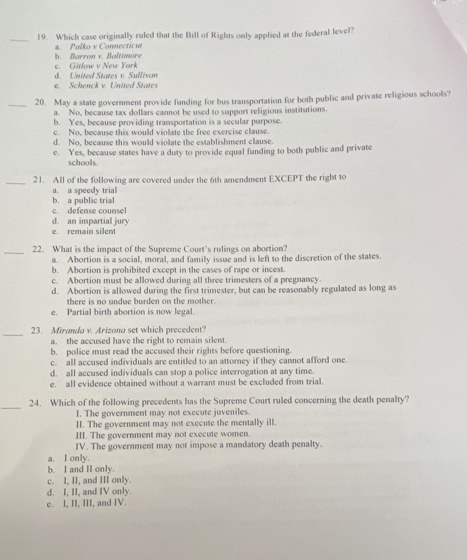 Which case originally ruled that the Bill of Rights only applied at the federal level?
a. Palko v Connecticut
b. Barron v. Baltimore
c. Gitlow v New York
d. United States v. Sullivan
e. Schenck v. United States
_20. May a state government provide funding for bus transportation for both public and private religious schools?
a. No, because tax dollars cannot be used to support religious institutions.
b. Yes, because providing transportation is a secular purpose.
c. No, because this would violate the free exercise clause.
d. No, because this would violate the establishment clause.
e. Yes, because states have a duty to provide equal funding to both public and private
schools.
_21. All of the following are covered under the 6th amendment EXCEPT the right to
a. a speedy trial
b. a public trial
c. defense counsel
d. an impartial jury
e. remain silent
_22. What is the impact of the Supreme Court’s rulings on abortion?
a. Abortion is a social, moral, and family issue and is left to the discretion of the states.
b. Abortion is prohibited except in the cases of rape or incest.
c. Abortion must be allowed during all three trimesters of a pregnancy.
d. Abortion is allowed during the first trimester, but can be reasonably regulated as long as
there is no undue burden on the mother.
e. Partial birth abortion is now legal.
_
23. Miranda v. Arizona set which precedent?
a. the accused have the right to remain silent.
b. police must read the accused their rights before questioning.
c. all accused individuals are entitled to an attorney if they cannot afford one.
d. all accused individuals can stop a police interrogation at any time.
e. all evidence obtained without a warrant must be excluded from trial.
_
24. Which of the following precedents has the Supreme Court ruled concerning the death penalty?
I. The government may not execute juveniles.
II. The government may not execute the mentally ill.
III. The government may not execute women.
IV. The government may not impose a mandatory death penalty.
a. I only.
b. I and II only.
c. I, II, and III only.
d. I, II, and IV only.
e. I, II, III, and IV.