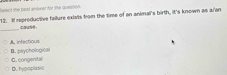 Select the best answer for the question.
12. If reproductive failure exists from the time of an animal's birth, it's known as a/an
_
cause.
A. infectious
B. psychological
C. congenital
D. hypoplasic