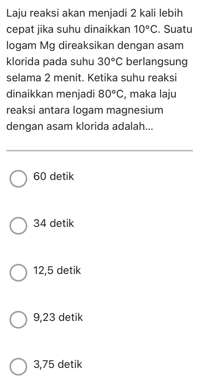 Laju reaksi akan menjadi 2 kali lebih
cepat jika suhu dinaikkan 10°C. Suatu
logam Mg direaksikan dengan asam
klorida pada suhu 30°C berlangsung
selama 2 menit. Ketika suhu reaksi
dinaikkan menjadi 80°C , maka laju
reaksi antara logam magnesium
dengan asam klorida adalah...
60 detik
34 detik
12,5 detik
9,23 detik
3,75 detik