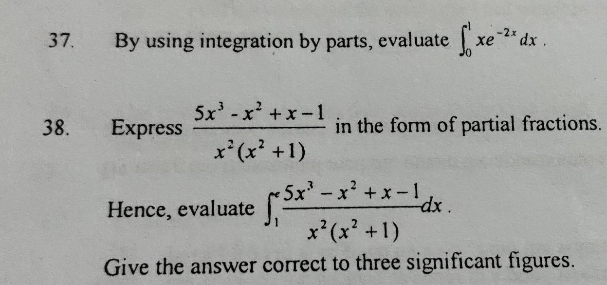 By using integration by parts, evaluate ∈t _0^(1xe^-2x)dx. 
38. Express  (5x^3-x^2+x-1)/x^2(x^2+1)  in the form of partial fractions.
Hence, evaluate ∈t _1^((∈fty)frac 5x^3)-x^2+x-1x^2(x^2+1)dx. 
Give the answer correct to three significant figures.