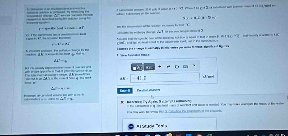 A coltemeow is an insudatil dovice in wrich a
cloment usction is contvned. By meassing the A caloemator comans 35 0 mL of water at 140°C Whem 2 40 g of X (a substance with a matar mass of 42 0 g/mol ) e
tempolature change, △T we can calcusats the hest added, it dimsolves via the reaction
ressesed or shoorbed durng the reaction using this
X(a)+H_2O(l)to X(aq)
Eubwny equation
q=arecificten * mass* △ T and the timperators of the solution increases to 30.0°C
Or, if the catormetior has a preditomoned heat Calculate the enthalpy change. △H for this reaction pisr mote of X
capacity. C'. the aquation bacomes Assume that the specific heat of the resulling solution is equal to that of water [418J/(g·°C)] that density of water is 1 00
q=C* △ T g/mL, and that no heat is lost to the calorimeter itself, nor to the surroundings
Al constant prossom, the enthsipy change for the Express the change in enthalpy in kilojoules per mole to three significant figures.
reactions △ 1 7 is equar to the hoat, g that is. View Available Hint(s)
△ H=□
but it is usually expressed per mole of reactant and AΣφ ?
Vo
with a sign opposite to that of g for the surroundings 
The letal internal energy change. △  (sometimes
rellered to as △ U) is the sum of heat g and work Delta H=|-41.0 kJ/mol
done, w
△ E=q+w
Submit Previous Answers
However, at constant votume (as with a bomb
calonmeter) w=0 and so △ E=q_v
X Incorrect; Try Again; 5 attempts remaining
In the calculation of q the total mass of reactant and water is needed. You may have used just the mass of the water
You may want to review Hint 3. Calculate the total mass of the contents.
Al Study Tools