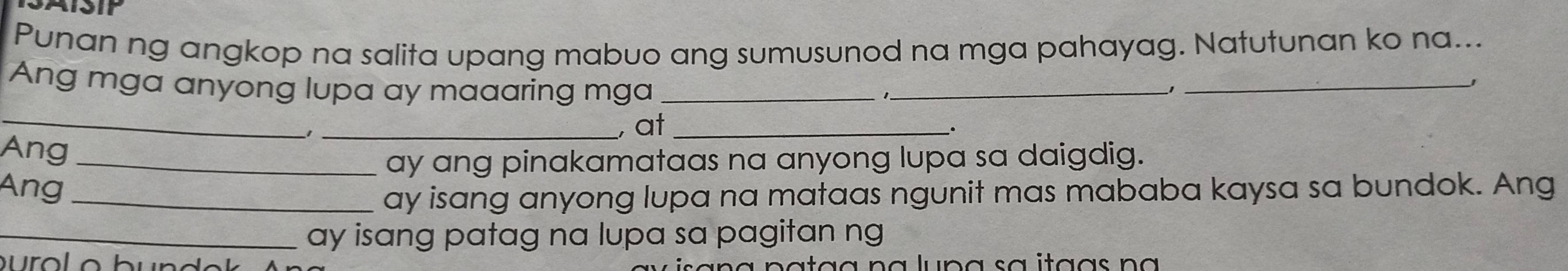 SASIP 
Punan ng angkop na salita upang mabuo ang sumusunod na mga pahayag. Natutunan ko na... 
Ang mga anyong lupa ay maaaring mga_ 
_1 
_ 
_ 
_, at_ 
. 
Ang_ 
ay ang pinakamataas na anyong lupa sa daigdig. 
Ang_ 
ay isang anyong lupa na mataas ngunit mas mababa kaysa sa bundok. Ang 
_ay isang patag na lupa sa pagitan ng