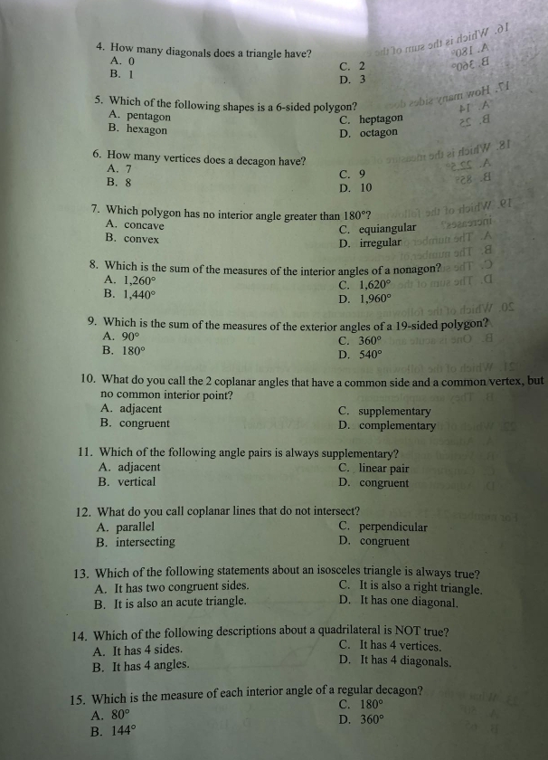 How many diagonals does a triangle have? tme  od ei  doidW .δ 
°081 .A
A. 0 C. 2 °OD६.
B. 1
D. 3
m woH    
5. Which of the following shapes is a 6-sided polygon?
A1 . A
A. pentagon C. heptagon 25 .8
B. hexagon
D. octagon
6. How many vertices does a decagon have?
A. 7
B. 8 C. 9
D. 10
7. Which polygon has no interior angle greater than 180° ?
A. concave
C. equiangular
B. convex
D. irregular
8. Which is the sum of the measures of the interior angles of a nonagon?
A. 1,260°
C. 1,620°
B. 1,440°
D. 1,960°
9. Which is the sum of the measures of the exterior angles of a 19-sided polygon?
A. 90° C. 360°
B. 180°
D. 540°
10. What do you call the 2 coplanar angles that have a common side and a common vertex, but
no common interior point?
A. adjacent C. supplementary
B. congruent D. complementary
11. Which of the following angle pairs is always supplementary?
A. adjacent C. linear pair
B. vertical D. congruent
12. What do you call coplanar lines that do not intersect?
A. parallel C. perpendicular
B. intersecting D. congruent
13. Which of the following statements about an isosceles triangle is always true?
A. It has two congruent sides. C. It is also a right triangle.
B. It is also an acute triangle. D. It has one diagonal.
14. Which of the following descriptions about a quadrilateral is NOT true?
A. It has 4 sides.
C. It has 4 vertices.
B. It has 4 angles.
D. It has 4 diagonals.
15. Which is the measure of each interior angle of a regular decagon?
C. 180°
A. 80°
D. 360°
B. 144°
