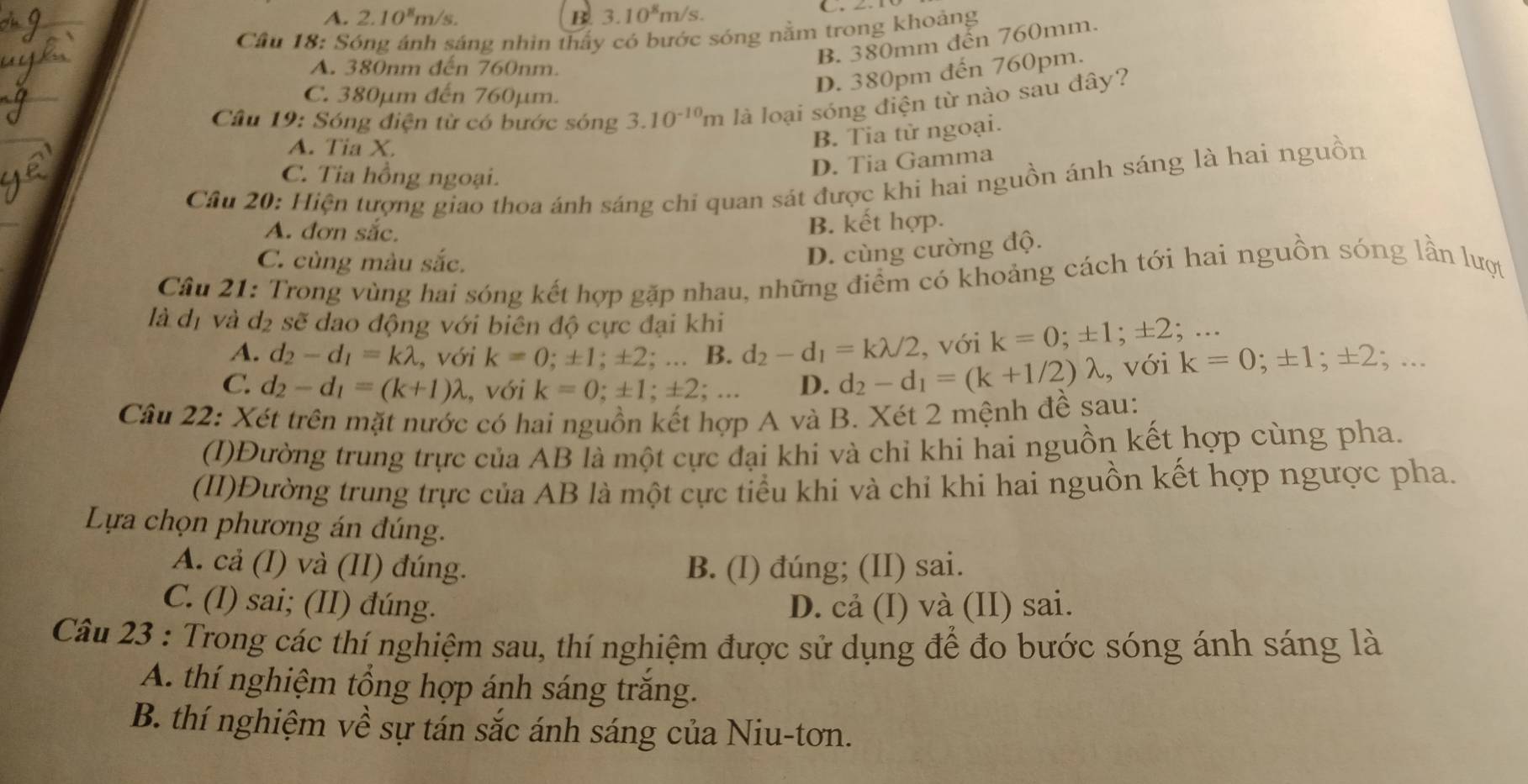 A. 2.10^8m/s B. 3.10^8m/s.
Cầu 18: Sóng ánh sáng nhìn thấy có bước sóng nằm trong khoảng
B. 380mm đến 760mm.
A. 380nm đến 760nm.
C. 380µm đến 760µm.
D. 380pm đến 760pm.
Câu 19: Sóng điện từ có bước sóng 3.10^(-10)m là loại sóng điện từ nào sau đây?
A. Tia X.
B. Tia từ ngoại.
C. Tia hồng ngoại.
D. Tia Gamma
Câu 20: Hiện tượng giao thoa ánh sáng chi quan sát được khi hai nguồn ánh sáng là hai nguồn
A. đơn sắc.
B. kết hợp.
C. cùng màu sắc.
D. cùng cường độ.
Câu 21: Trong vùng hai sóng kết hợp gặp nhau, những điểm có khoảng cách tới hai nguồn sóng lần lượt
là đị và dị sẽ dao động với biên độ cực đại khi
A. d_2-d_1=klambda , với k=0;± 1;± 2;... B. d_2-d_1=klambda /2 , với k=0;± 1;± 2 ·. .
C. d_2-d_1=(k+1)lambda , với k=0;± 1;± 2;... D. d_2-d_1=(k+1/2)lambda , với k=0;± 1;± 2;...
Câu 22: Xét trên mặt nước có hai nguồn kết hợp A và B. Xét 2 mệnh đề sau:
(I)Đường trung trực của AB là một cực đại khi và chỉ khi hai nguồn kết hợp cùng pha.
(II)Đường trung trực của AB là một cực tiểu khi và chỉ khi hai nguồn kết hợp ngược pha.
Lựa chọn phương án đúng.
A. cả (I) và (II) đúng. B. (I) đúng; (II) sai.
C. (I) sai; (II) đúng. D. cả (I) và (II) sai.
Câu 23 : Trong các thí nghiệm sau, thí nghiệm được sử dụng để đo bước sóng ánh sáng là
A. thí nghiệm tổng hợp ánh sáng trăng.
B. thí nghiệm về sự tán sắc ánh sáng của Niu-tơn.