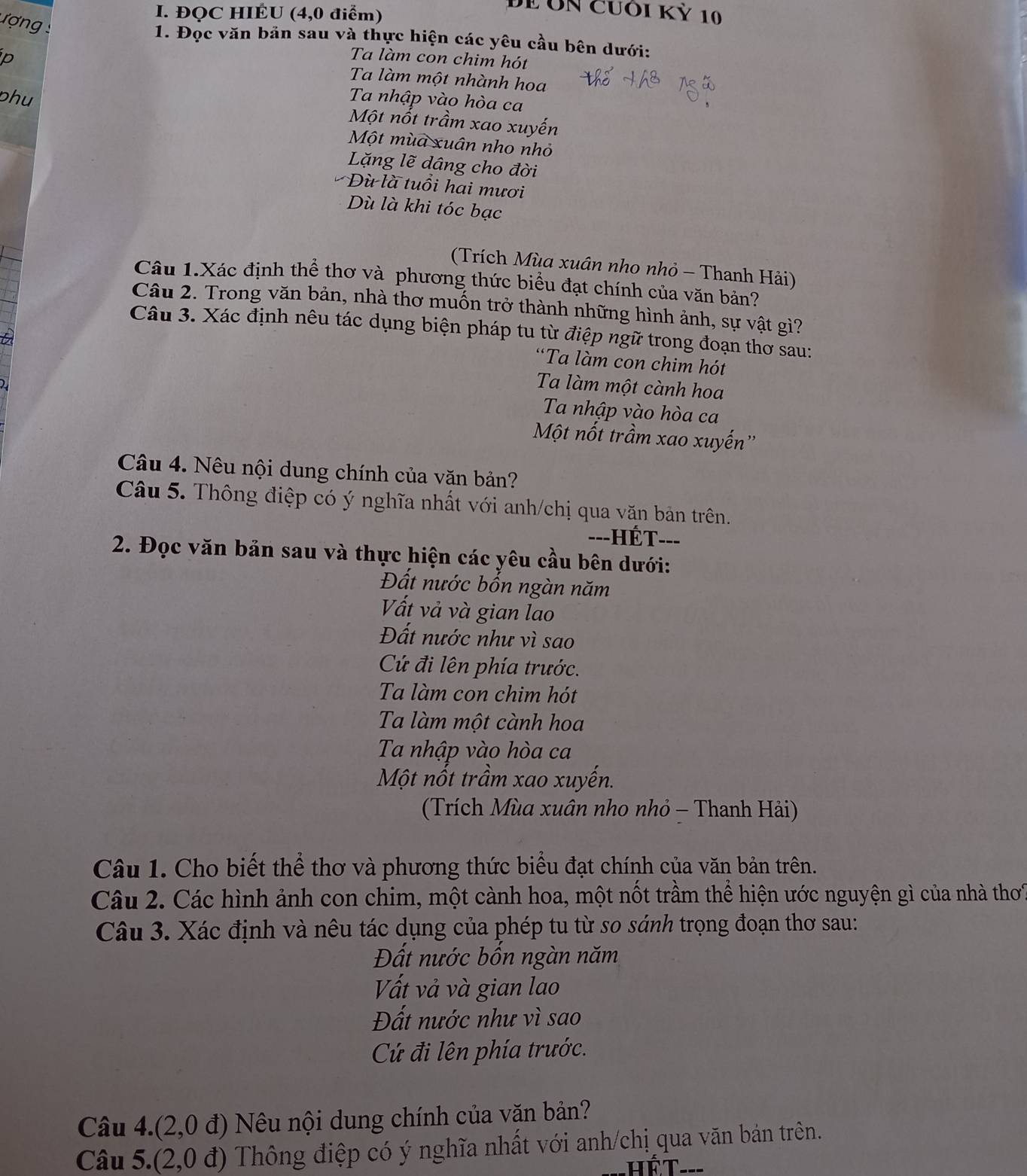 ĐQC HIÉU (4,0 điểm)
DE ÔN Cưôi Kỷ 10
ư ợn  
1. Đọc văn bản sau và thực hiện các yêu cầu bên dưới:
p
Ta làm con chim hót
Ta làm một nhành hoa
Ta nhập vào hòa ca
phu Một nốt trầm xao xuyến
Một mùa xuân nho nhỏ
Lặng lẽ dâng cho đời
Dù là tuổi hai mươi
Dù là khi tóc bạc
(Trích Mùa xuân nho nhỏ - Thanh Hải)
Câu 1.Xác định thể thơ và phương thức biểu đạt chính của văn bản?
Câu 2. Trong văn bản, nhà thơ muốn trở thành những hình ảnh, sự vật gì?
Câu 3. Xác định nêu tác dụng biện pháp tu từ điệp ngữ trong đoạn thơ sau:
2
“Ta làm con chim hót
Ta làm một cành hoa
Ta nhập vào hòa ca
Một nốt trầm xao xuyến''
Câu 4. Nêu nội dung chính của văn bản?
Câu 5. Thông điệp có ý nghĩa nhất với anh/chị qua văn bản trên.
---HÉT- --_
2. Đọc văn bản sau và thực hiện các yêu cầu bên dưới:
Đất nước bốn ngàn năm
Vất vả và gian lao
Đất nước như vì sao
Cứ đi lên phía trước.
Ta làm con chim hót
Ta làm một cành hoa
Ta nhập vào hòa ca
Một nốt trầm xao xuyến.
(Trích Mùa xuân nho nhỏ - Thanh Hải)
Câu 1. Cho biết thể thơ và phương thức biểu đạt chính của văn bản trên.
Câu 2. Các hình ảnh con chim, một cành hoa, một nốt trầm thể hiện ước nguyện gì của nhà thơ
Câu 3. Xác định và nêu tác dụng của phép tu từ so sánh trọng đoạn thơ sau:
Đất nước bốn ngàn năm
Vất vả và gian lao
Đất nước như vì sao
C đi lên phía trước.
Câu 4.(2,0 đ) Nêu nội dung chính của văn bản?
Câu 5.(2,0 đ) Thông điệp có ý nghĩa nhất với anh/chị qua văn bản trên.
hết