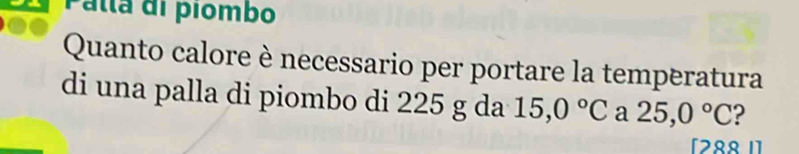 Palla di piombo 
Quanto calore è necessario per portare la temperatura 
di una palla di piombo di 225 g da 15,0°C a 25,0°C ? 
[28º I]