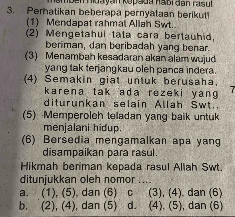 embén hidayán kepada habí đân rasul 
3. Perhatikan beberapa pernyataan berikut!
(1) Mendapat rahmat Allah Swt..
(2) Mengetahui tata cara bertauhid,
beriman, dan beribadah yang benar.
(3) Menambah kesadaran akan alam wujud
yang tak terjangkau oleh panca indera.
(4) Semakin giat untuk berusaha,
karena tak ada rezeki yang 7
diturunkan selain Allah Swt..
(5) Memperoleh teladan yang baik untuk
menjalani hidup.
(6) Bersedia mengamalkan apa yang
disampaikan para rasul.
Hikmah beriman kepada rasul Allah Swt.
ditunjukkan oleh nomor ....
a. (1), (5), dan (6) C (3), (4), dan (6)
b. (2),(4) , dan (5) . d. (4), (5), dan (6)