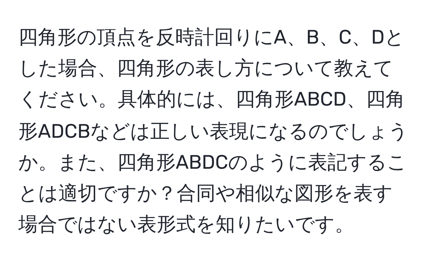 四角形の頂点を反時計回りにA、B、C、Dとした場合、四角形の表し方について教えてください。具体的には、四角形ABCD、四角形ADCBなどは正しい表現になるのでしょうか。また、四角形ABDCのように表記することは適切ですか？合同や相似な図形を表す場合ではない表形式を知りたいです。