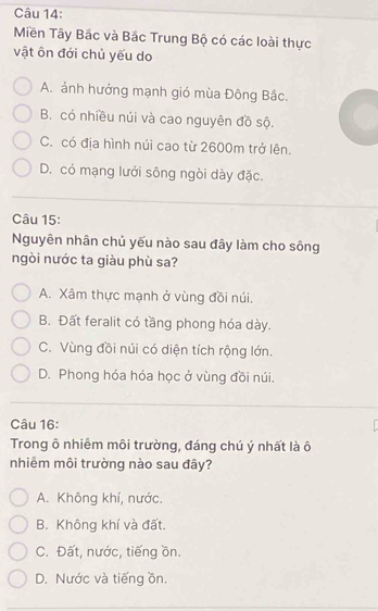 Miền Tây Bắc và Bắc Trung Bộ có các loài thực
vật ôn đới chủ yếu do
A. ảnh hưởng mạnh gió mùa Đông Bắc.
B. có nhiều núi và cao nguyên đồ sộ.
C. có địa hình núi cao từ 2600m trở lên.
D. có mạng lưới sông ngòi dày đặc.
Câu 15:
Nguyên nhân chủ yếu nào sau đây làm cho sông
ngòi nước ta giàu phù sa?
A. Xâm thực mạnh ở vùng đồi núi.
B. Đất feralit có tầng phong hóa dày.
C. Vùng đồi núi có diện tích rộng lớn.
D. Phong hóa hóa học ở vùng đồi núi.
Câu 16:
Trong ô nhiễm môi trường, đáng chú ý nhất là ô
nhiễm môi trường nào sau đây?
A. Không khí, nước.
B. Không khí và đất.
C. Đất, nước, tiếng ồn.
D. Nước và tiếng ồn.