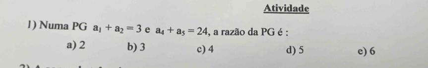 Atividade
1) Numa PGa_1+a_2=3 e a_4+a_5=24 , a razão da PG é :
a) 2 b) 3 c) 4 d) 5 e) 6