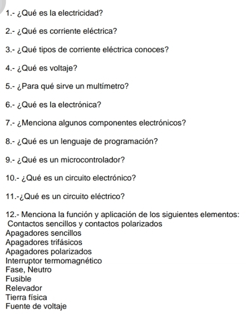 1.- ¿Qué es la electricidad?
2.- ¿Qué es corriente eléctrica?
3.- ¿Qué tipos de corriente eléctrica conoces?
4.- ¿Qué es voltaje?
5.- ¿Para qué sirve un multímetro?
6.- ¿Qué es la electrónica?
7.- ¿Menciona algunos componentes electrónicos?
8.- ¿Qué es un lenguaje de programación?
9.- ¿Qué es un microcontrolador?
10.- ¿Qué es un circuito electrónico?
11.-¿Qué es un circuito eléctrico?
12.- Menciona la función y aplicación de los siguientes elementos:
Contactos sencillos y contactos polarizados
Apagadores sencillos
Apagadores trifásicos
Apagadores polarizados
Interruptor termomagnético
Fase, Neutro
Fusible
Relevador
Tierra física
Fuente de voltaje