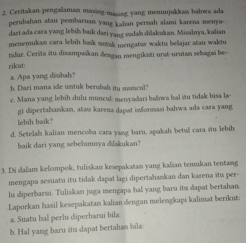 Ceritakan pengalaman masing-masing yang menunjukkan bahwa ada 
perubahan atau pembaruan yang kalian pernah alami karena menya- 
dari ada cara yang lebih baik dari yang sudah dilakukan. Misalnya, kalian 
menemukan cara lebih baik untuk mengatur waktu belajar atau waktu 
tidur. Cerita itu disampaikan dengan mengikuti urut-urutan sebagai be- 
rikut: 
a. Apa yang diubah? 
b. Dari mana ide untuk berubah itu muncul? 
c. Mana yang lebih dulu muncul: menyadari bahwa hal itu tidak bisa la- 
gi dipertahankan, atau karena dapat informasi bahwa ada cara yang 
lebih baik? 
d. Setelah kalian mencoba cara yang baru, apakah betul cara itu lebih 
baik dari yang sebelumnya dilakukan? 
3. Di dalam kelompok, tuliskan kesepakatan yang kalian temukan tentang 
mengapa sesuatu itu tidak dapat lagi dipertahankan dan karena itu per- 
lu diperbarui. Tuliskan juga mengapa hal yang baru itu dapat bertahan. 
Laporkan hasil kesepakatan kalian dengan melengkapi kalimat berikut: 
a. Suatu hal perlu diperbarui bila: 
b. Hal yang baru itu dapat bertahan bila: