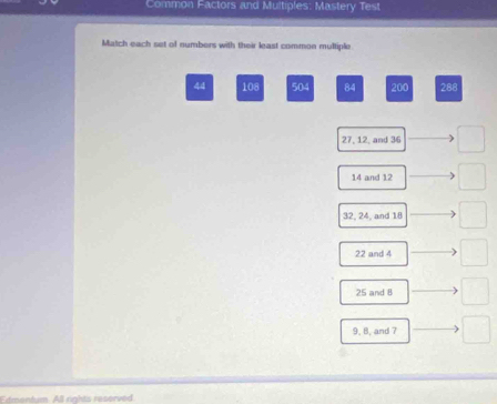 Common Factors and Multiples: Mastery Test
Match each set of numbers with their least common multiple
44 108 504 84 200 288
27, 12, and 36 □
14 and 12 □ 
32, 24, and 18 □
22 and 4 □
25 and 8
9, B, and 7
Edmonium All rights reserved