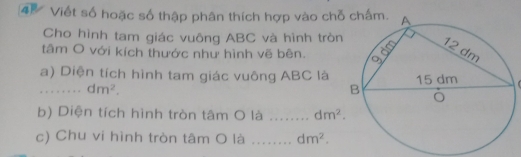 Viết số hoặc số thập phân thích hợp vào chỗ 
Cho hình tam giác vuông ABC và hình tròn 
tâm O với kích thước như hình vẽ bên. 
a) Diện tích hình tam giác vuông ABC là 1 
_ dm^2. 
b) Diện tích hình tròn tâm O là _ dm^2. 
c) Chu vi hình tròn tâm O là _ dm^2.