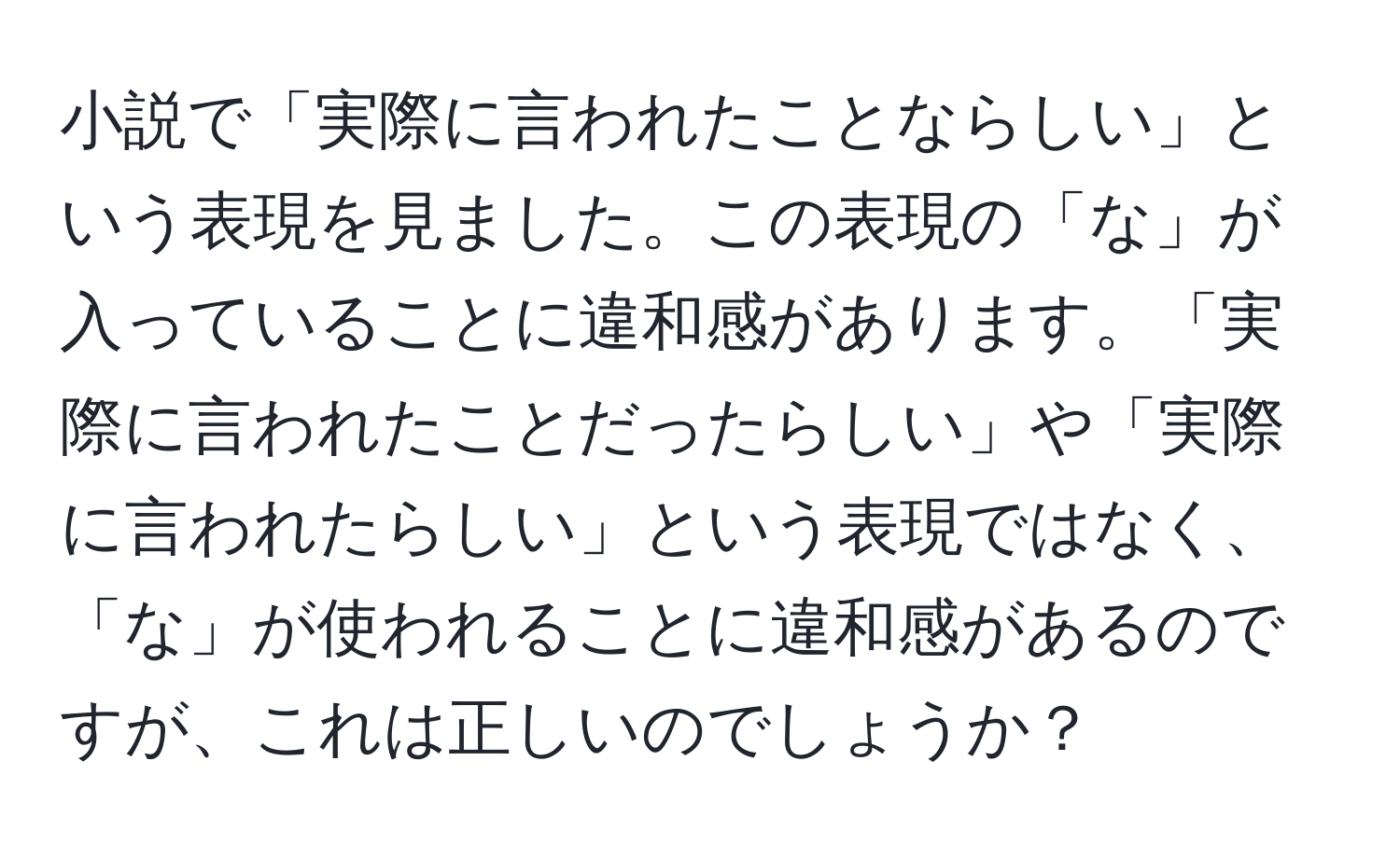 小説で「実際に言われたことならしい」という表現を見ました。この表現の「な」が入っていることに違和感があります。「実際に言われたことだったらしい」や「実際に言われたらしい」という表現ではなく、「な」が使われることに違和感があるのですが、これは正しいのでしょうか？