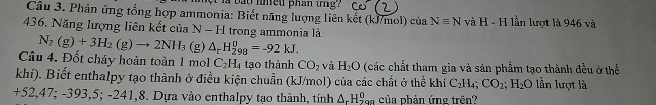 la bão nneu phan tng ? 
Câu 3. Phản ứng tổng hợp ammonia: Biết năng lượng liên kết (kJ/mol) của Nequiv N v AH-H lần lượt là 946 và
436. Năng lượng liên kết của N - H trong ammonia là
N_2(g)+3H_2(g)to 2NH_3 (g) △ _rH_(298)^0=-92kJ. 
Câu 4. Đốt cháy hoàn toàn 1 mol C_2H. 4 tạo thành CO_2 và H_2O (các chất tham gia và sản phầm tạo thành đều ở thể 
khí). Biết enthalpy tạo thành ở điều kiện chuẩn (kJ/mol) của các chất ở thể khí C_2H_4; CO_2; H_2O lần lượt là
+52,47; -393,5; -241,8. Dựa vào enthalpy tạo thành, tính △ _rH_(298)^0 của phản ứng trên?