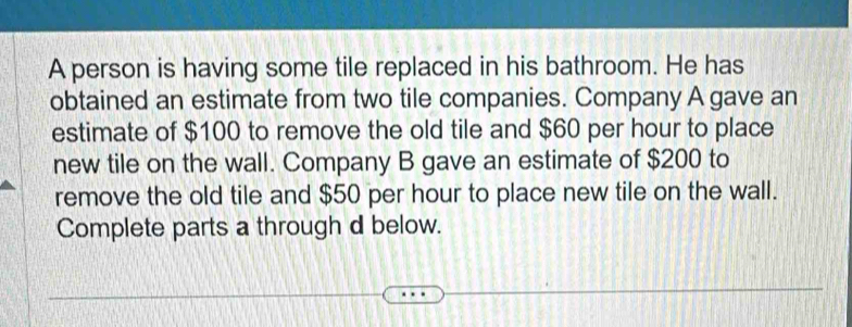 A person is having some tile replaced in his bathroom. He has 
obtained an estimate from two tile companies. Company A gave an 
estimate of $100 to remove the old tile and $60 per hour to place 
new tile on the wall. Company B gave an estimate of $200 to 
remove the old tile and $50 per hour to place new tile on the wall. 
Complete parts a through d below.