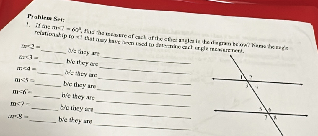 Problem Set: 
1. If the m<1=60° , find the measure of each of the other angles in the diagram below? Name the angle 
relationship to ∠ 1 that may have been used to determine each angle measurement.
m<2= _  b/c they are
m<3= _  b/c they are_ 
_
m<4= _  b/c they are_ 
_
m<5= _  b/c they are 
_
m∠ 6= _ b/c they are
m<7= _ b/c they are
m<8= _ b/c they are 
_ 
_