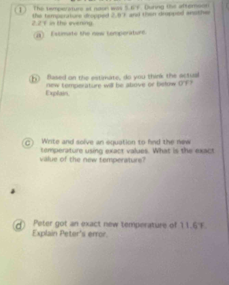 1 ) The temperature at noon was 5.6 7. During the afteroon 
the temperature dropped 2,87 and then drupped ansther
2.2 in the evening 
a) Estimate the new temperature. 
( Based on the estimate, do you think the actual 
new temperature will be above or below overline T 7 
Explain. 
C) Write and solve an equation to find the new 
temperature using exact values. What is the exact 
value of the new temperature? 
d) Peter got an exact new temperature of 11.6 F. 
Explain Peter's error.