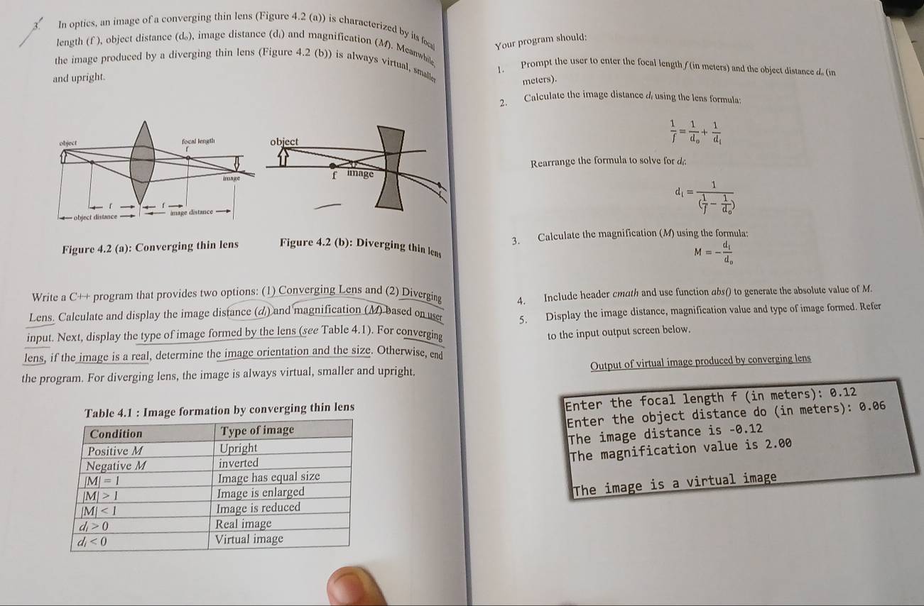 In optics, an image of a converging thin lens (Figure 4.2 (a)) is characterized by its foca Your program should:
length (f ), object distance (d), image distance (d) and magnification (M). Meanwhile
the image produced by a diverging thin lens (Figure 4.2 (b)) is always virtual, smalle 1. Prompt the user to enter the focal length /(in meters) and the object distance d (in
and upright.
meters).
2. Calculate the image distance 4 using the lens formula:
 1/f =frac 1d_o+frac 1d_i
Rearrange the formula to solve for d
d_i=frac 1( 1/f -frac 1d_o)
Figure 4.2(a) : Converging thin lens Figure 4.2 (b): Diverging thin lens 3. Calculate the magnification (M) using the formula:
M=-frac d_id_o
Write a C++ program that provides two options: (1) Converging Lens and (2) Diverging 4. Include header cmath and use function abs() to generate the absolute value of M.
Lens. Calculate and display the image distance (d) and magnification (M) based on use
5. Display the image distance, magnification value and type of image formed. Refer
input. Next, display the type of image formed by the lens (see Table 4.1). For converging to the input output screen below.
lens, if the image is a real, determine the image orientation and the size. Otherwise, end
the program. For diverging lens, the image is always virtual, smaller and upright. Output of virtual image produced by converging lens
by converging thin lens
Enter the focal length f (in meters): 0.12
Enter the object distance do (in meters): 0.06
The image distance is -0.12
The magnification value is 2.00
The image is a virtual image