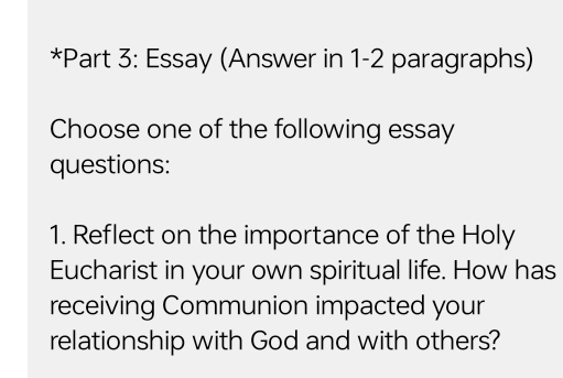 Essay (Answer in 1-2 paragraphs) 
Choose one of the following essay 
questions: 
1. Reflect on the importance of the Holy 
Eucharist in your own spiritual life. How has 
receiving Communion impacted your 
relationship with God and with others?