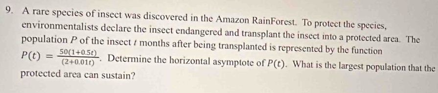 A rare species of insect was discovered in the Amazon RainForest. To protect the species, 
environmentalists declare the insect endangered and transplant the insect into a protected area. The 
population P of the insect t months after being transplanted is represented by the function
P(t)= (50(1+0.5t))/(2+0.01t) . Determine the horizontal asymptote of P(t). What is the largest population that the 
protected area can sustain?