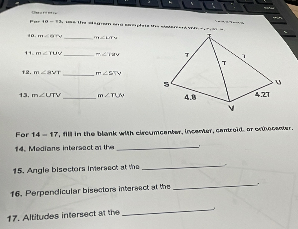 、 k 、 
enter 
Geomety 
shift 
Unit 6 Test B 
For 10-13 , use the diagram and complete the statement with , , or =. 
10. m∠ STV _ m∠ UTV
11. m∠ TUV _ m∠ TSV
12. m∠ SVT _ m∠ STV
13. m∠ UTV _ m∠ TUV
For 14-17 , fill in the blank with circumcenter, incenter, centroid, or orthocenter. 
14. Medians intersect at the _. 
15. Angle bisectors intersect at the 
_. 
16. Perpendicular bisectors intersect at the 
_ 
17. Altitudes intersect at the 
_