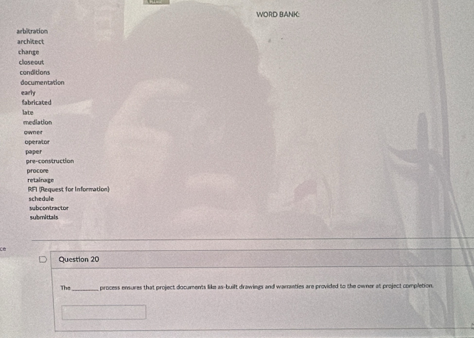 WORD BANK: 
arbitration 
architect 
change 
closeout 
conditions 
documentation 
early 
fabricated 
late 
mediation 
owner 
operator 
paper 
pre-construction 
procore 
retainage 
RF1 (Request for Information) 
schedule 
subcontractor 
submittals 
ce 
Question 20 
The_ process ensures that project documents like as-built drawings and warranties are provided to the owner at project completion.