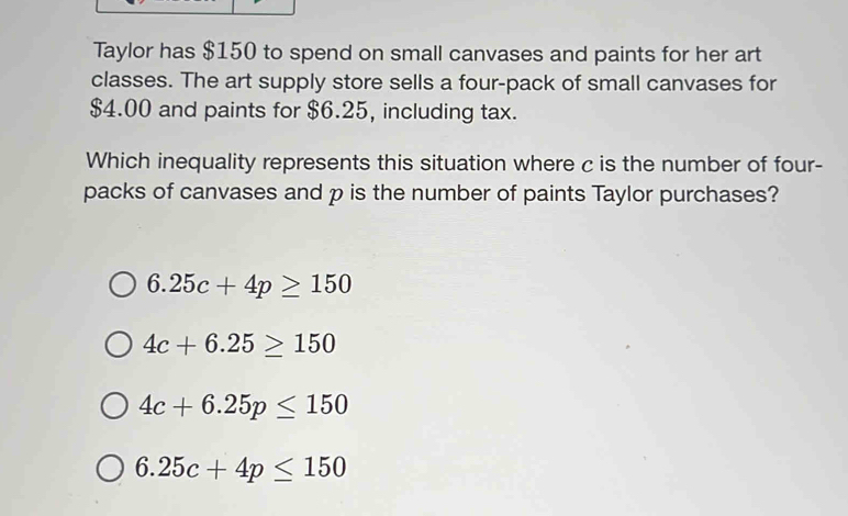 Taylor has $150 to spend on small canvases and paints for her art
classes. The art supply store sells a four-pack of small canvases for
$4.00 and paints for $6.25, including tax.
Which inequality represents this situation where c is the number of four-
packs of canvases and p is the number of paints Taylor purchases?
6.25c+4p≥ 150
4c+6.25≥ 150
4c+6.25p≤ 150
6.25c+4p≤ 150