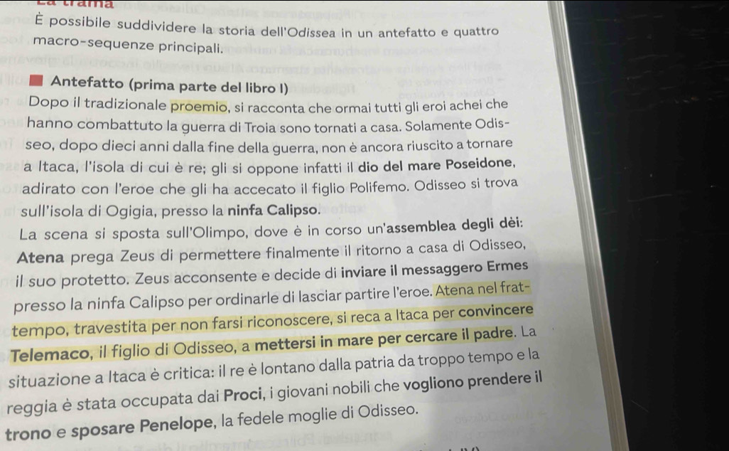 É possibile suddividere la storia dell'Odissea in un antefatto e quattro 
macro-sequenze principali. 
Antefatto (prima parte del libro I) 
Dopo il tradizionale proemio, si racconta che ormai tutti gli eroi achei che 
hanno combattuto la guerra di Troia sono tornati a casa. Solamente Odis- 
seo, dopo dieci anni dalla fine della guerra, non è ancora riuscito a tornare 
a Itaca, l'isola di cuiè re; gli si oppone infatti il dio del mare Poseidone, 
adirato con l'eroe che gli ha accecato il figlio Polifemo. Odisseo si trova 
sull’isola di Ogigia, presso la ninfa Calipso. 
La scena si sposta sull'Olimpo, dove è in corso un'assemblea degli dèi: 
Atena prega Zeus di permettere finalmente il ritorno a casa di Odisseo, 
il suo protetto. Zeus acconsente e decide di inviare il messaggero Ermes 
presso la ninfa Calipso per ordinarle di lasciar partire l’eroe. Atena nel frat- 
tempo, travestita per non farsi riconoscere, si reca a Itaca per convincere 
Telemaco, il figlio di Odisseo, a mettersi in mare per cercare il padre. La 
situazione a Itaca è critica: il re è lontano dalla patria da troppo tempo e la 
reggia è stata occupata dai Proci, i giovani nobili che vogliono prendere il 
trono e sposare Penelope, la fedele moglie di Odisseo.