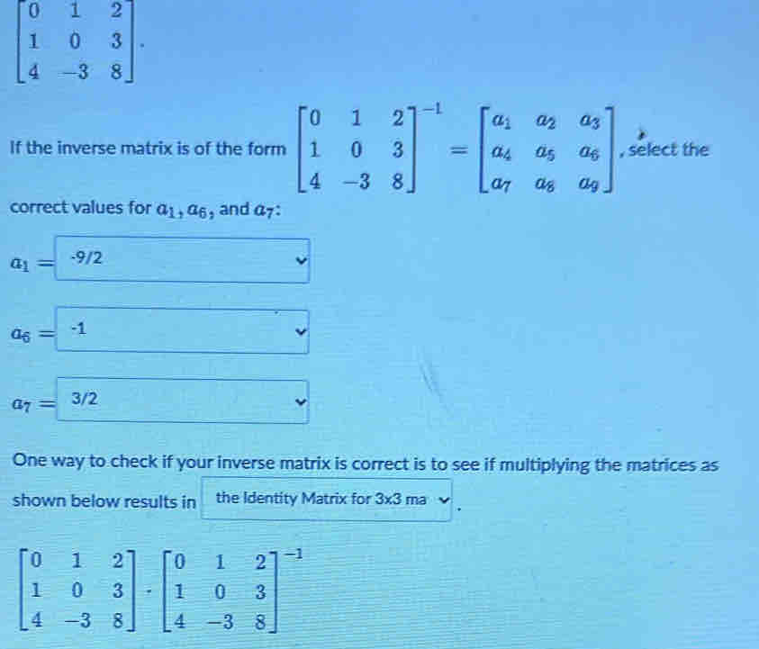 beginbmatrix 0&1&2 1&0&3 4&-3&8endbmatrix. 
If the inverse matrix is of the form beginbmatrix 0&1&2 1&0&3 4&-3&8end(bmatrix)^(-1)=beginbmatrix a_1&a_2&a_3 a_4&a_5&a_6 a_7&a_8&a_9endbmatrix , select the
correct values for a_1, a_6 , and a_7
a_1=-9/2 □
a_6= -1 
a_7=3/2
One way to check if your inverse matrix is correct is to see if multiplying the matrices as
shown below results in the Identity Matrix for 3* 3ma
beginbmatrix 0&1&2 1&0&3 4&-3&8endbmatrix · beginbmatrix 0&1&2 1&0&3 4&-3&8end(bmatrix)^(-1)