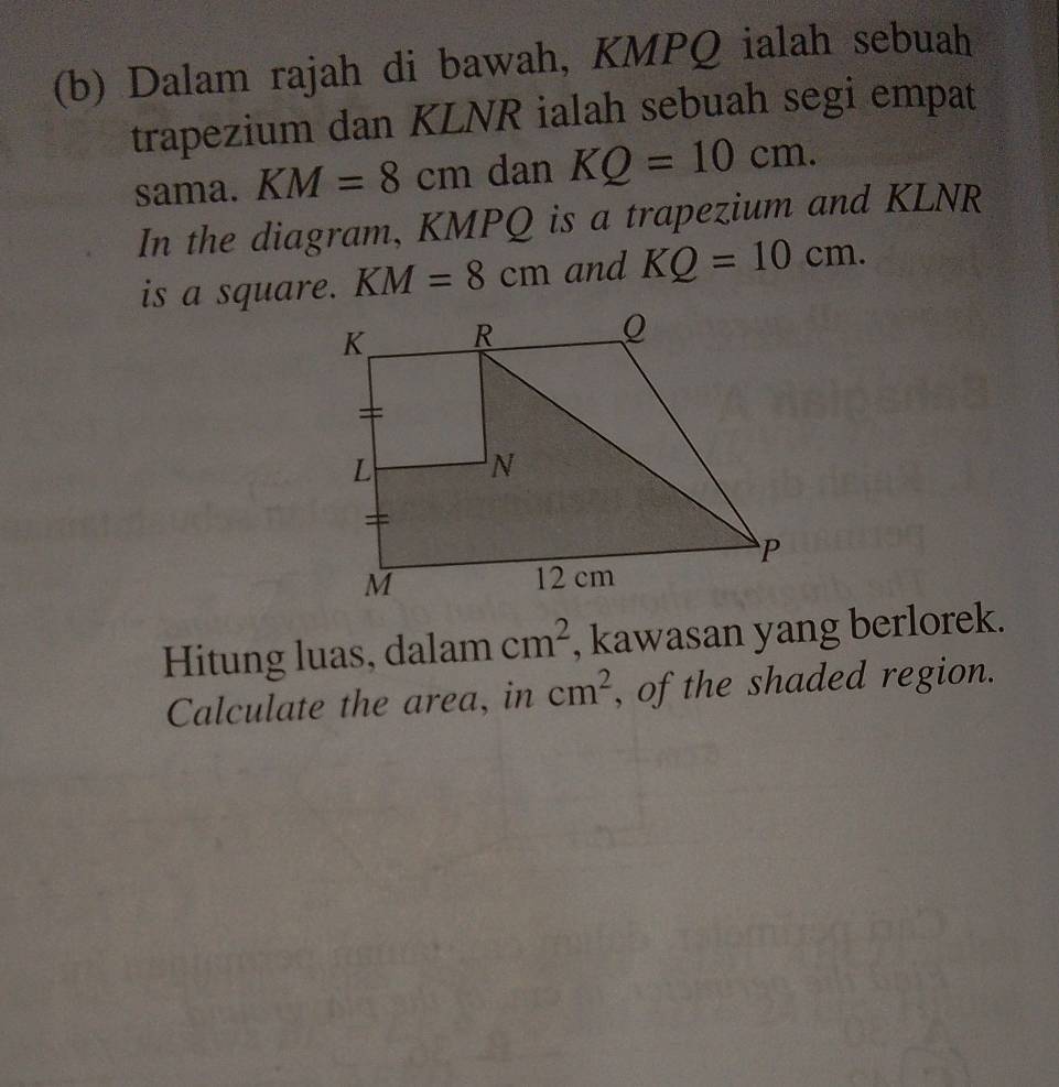 Dalam rajah di bawah, KMPQ ialah sebuah 
trapezium dan KLNR ialah sebuah segi empat 
sama. KM=8cm dan KQ=10cm. 
In the diagram, KMPQ is a trapezium and KLNR
is a square. KM=8cm and KQ=10cm. 
Hitung luas, dalam cm^2 , kawasan yang berlorek. 
Calculate the area, in cm^2 , of the shaded region.