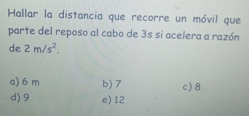 Hallar la distancia que recorre un móvil que
parte del reposo al cabo de 3s si acelera a razón
de 2m/s^2.
a) 6 m b) 7 c) 8
d) 9 e) 12