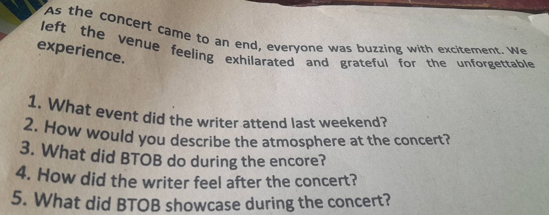 As the concert came to an end, everyone was buzzing with excitement. We 
left the venue feeling exhilarated and grateful for the unforgettable 
experience. 
1. What event did the writer attend last weekend? 
2. How would you describe the atmosphere at the concert? 
3. What did BTOB do during the encore? 
4. How did the writer feel after the concert? 
5. What did BTOB showcase during the concert?