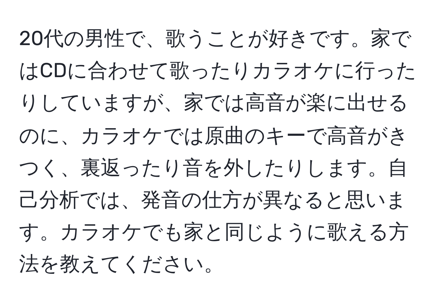 20代の男性で、歌うことが好きです。家ではCDに合わせて歌ったりカラオケに行ったりしていますが、家では高音が楽に出せるのに、カラオケでは原曲のキーで高音がきつく、裏返ったり音を外したりします。自己分析では、発音の仕方が異なると思います。カラオケでも家と同じように歌える方法を教えてください。