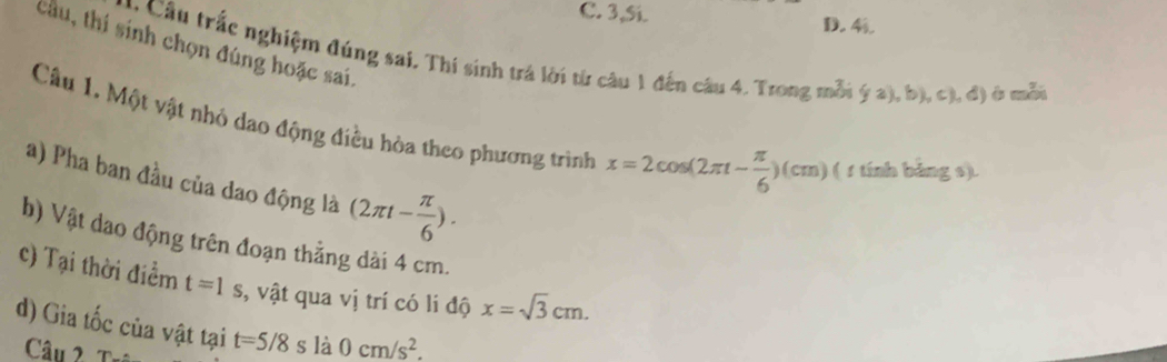 3,Si. D. 4i 
tầu, thí sinh chọn đúng hoặc sai. 
Co Cầu trắc nghiệm đúng sai, Thí sinh trả lời từ câu 1 đến câu 4. Trong mỗi ý a), b), c), đ) ở mẫn 
Câu 1. Một vật nhỏ dao động điều hòa theo phương trình x=2cos (2π t- π /6 )(cm) ( 1 tính bảng s). 
a) Pha ban đầu của dao động là (2π t- π /6 ). 
b) Vật dao động trên đoạn thẳng dài 4 cm. 
c) Tại thời điểm t=1s , vật qua vị trí có li độ x=sqrt(3)cm. 
d) Gia tốc của vật tại t=5/8s là 0cm/s^2. 
Câu 2 Tr